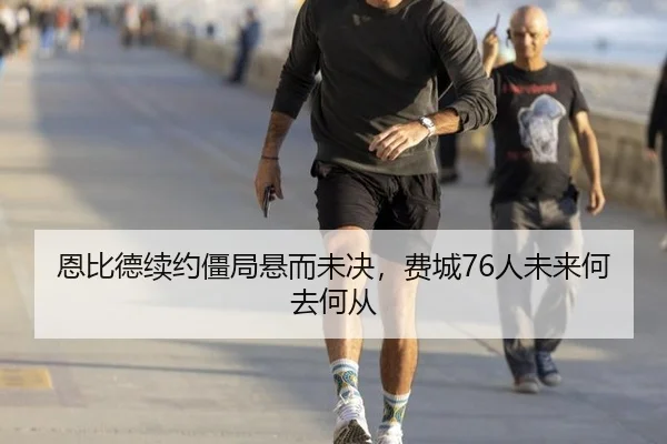 恩比德续约僵局悬而未决，费城76人未来何去何从