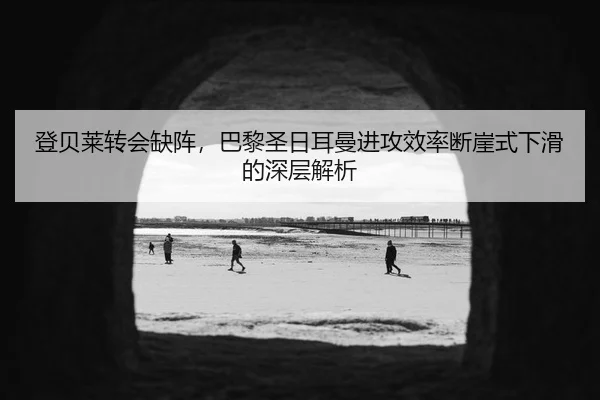 登贝莱转会缺阵，巴黎圣日耳曼进攻效率断崖式下滑的深层解析