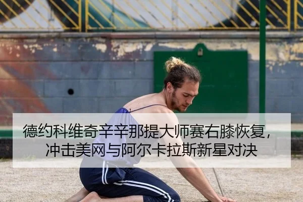 德约科维奇辛辛那提大师赛右膝恢复，冲击美网与阿尔卡拉斯新星对决