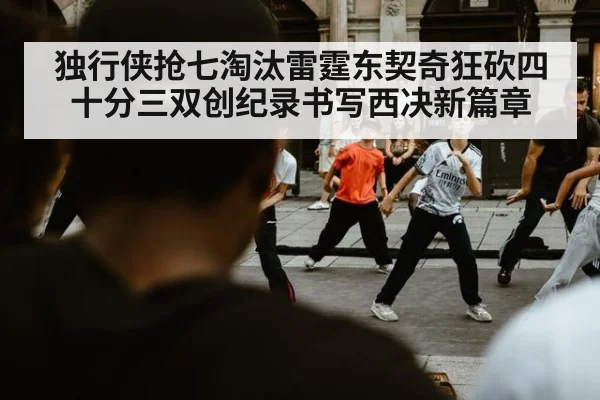 独行侠抢七淘汰雷霆东契奇狂砍四十分三双创纪录书写西决新篇章
