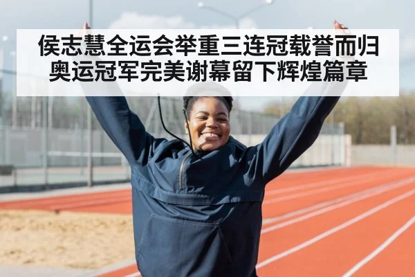 侯志慧全运会举重三连冠载誉而归 奥运冠军完美谢幕留下辉煌篇章